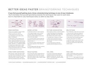 BETTER IDEAS FASTER BRAINSTORMING TECHNIQUES
If you find yourself getting stuck, throw a brainstorming technique in one of your timeboxes.
You’ll inevitably find yourself gravitating towards the techniques that seem to work best,
but it’s important to vary techniques every so often to stay fresh.




MIND-MAPPING                                 WORD LISTING                                  PICTURE ASSOCIATION                         BRUTETHINK
Allows you to identify a range of ideas      An alternate method of mind-mapping.          Mind-mapping without a verbal foundation.   From ThinkerToys, great when you’re stuck.
quickly in a free-form manner.               1. On a sheet of paper, write a column        1. Search the Internet for photographs      1. Come up with a seed word related to
1. Place the key point of focus for          of words with as many concepts or             (Google, FFFFOUND, stock sites) that        the focus you’ve been provided—or an
your brainstorm in the center of the         terms as possible related to your point       feel related to the project at hand.        old one that you couldn’t get to “activate.”
page or whiteboard.                          of focus for your design.                     2. Arrange them in groups or clusters.      2. Write down the first thing that pops
2. Write words / terms related to the        2. In a second column, pick an idea that      3. Write words around the clusters          into your mind, even if it’s random.
focus in the empty space around the          interests you from the first column and       that describe the essential messages        3. Hold both words in your mind or look
center, radiating outward. If you run out    expound upon it.                              they convey.                                at them on a page. Find as many ways
of concepts, write down slightly related     3. In the third column, write down words                                                  to intuitively associate the idea and the
                                                                                           4. From these groups, distill into
things, opposites, or unrelated thoughts.    that are the opposite of the material in                                                  random word.
                                                                                           possible directions/design sketches.
3. Expand upon relationships in ideas        column 1.
that emerge from the various nodes,          4. Circle relationships that span columns
circling and grouping items as necessary.    1 through 3. Distill into big ideas.
4. Distill big ideas from the map.


FREE-FORM SKETCHING                          ROLE PLAYING                                  YES, AND…                                   MAD LIBS
Draw pictures, words, and layout ideas       Act out how the client’s product/service      In a group, go around the table and         Create a simple Mad Lib that contains a
in an free-form, associative way. Then       is being used in the real world. Let your     continue to evolve an idea without          blank analogy. It could be phrased like
step back, assess, and refocus. This often   teammates observe, react, and question        judgment. Simply say, “Yes, and,” then      this: My client’s ________ is __________
works best with a number of people           what you’re doing in order to glean insight   add to it. One person records the ideas     like __________. Pass copies of it to your
sketching simultaneously, then sharing.      from the experience.                          as they grow and morph.                     colleagues and see what stories emerge.



©2010 DAVID SHERWIN | DKSHERWIN@MSN.COM | CHANGEORDER.TYPEPAD.COM | @CHANGEORDER
 