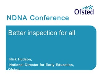 NDNA Conference
Better inspection for all
Nick Hudson,
National Director for Early Education,
Ofsted
 