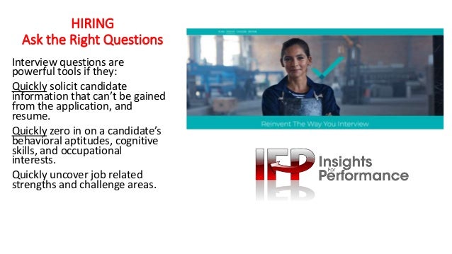 HIRING
Ask the Right Questions
Interview questions are
powerful tools if they:
Quickly solicit candidate
information that can’t be gained
from the application, and
resume.
Quickly zero in on a candidate’s
behavioral aptitudes, cognitive
skills, and occupational
interests.
Quickly uncover job related
strengths and challenge areas.
 
