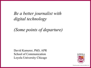 Be a better journalist with  digital technology (Some points of departure) David Kamerer, PhD, APR School of Communication Loyola University Chicago 