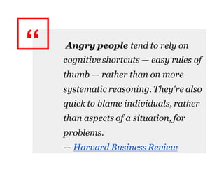 “ Angry people tend to rely on
cognitive shortcuts — easy rules of
thumb — rather than on more
systematic reasoning. They're also
quick to blame individuals, rather
than aspects of a situation, for
problems.
— Harvard Business Review
 