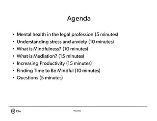 #ClioWeb
Agenda
• Mental health in the legal profession (5 minutes)
• Understanding stress and anxiety (10 minutes)
• What is Mindfulness? (10 minutes)
• What is Mediation? (15 minutes)
• Increasing Productivity (15 minutes)
• Finding Time to Be Mindful (10 minutes)
• Questions (5 minutes)
 