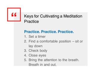 “ Keys for Cultivating a Meditation
Practice
Practice. Practice. Practice.
1. Set a timer
2. Find a comfortable position – sit or
lay down
3. Check body
4. Close eyes
5. Bring the attention to the breath.
Breath in and out.
 