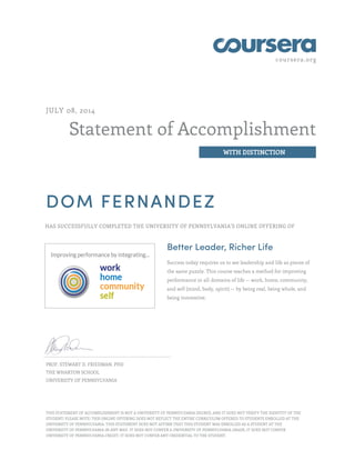 coursera.org
Statement of Accomplishment
WITH DISTINCTION
JULY 08, 2014
DOM FERNANDEZ
HAS SUCCESSFULLY COMPLETED THE UNIVERSITY OF PENNSYLVANIA'S ONLINE OFFERING OF
Better Leader, Richer Life
Success today requires us to see leadership and life as pieces of
the same puzzle. This course teaches a method for improving
performance in all domains of life -- work, home, community,
and self (mind, body, spirit) -- by being real, being whole, and
being innovative.
PROF. STEWART D. FRIEDMAN, PHD
THE WHARTON SCHOOL
UNIVERSITY OF PENNSYLVANIA
THIS STATEMENT OF ACCOMPLISHMENT IS NOT A UNIVERSITY OF PENNSYLVANIA DEGREE; AND IT DOES NOT VERIFY THE IDENTITY OF THE
STUDENT; PLEASE NOTE: THIS ONLINE OFFERING DOES NOT REFLECT THE ENTIRE CURRICULUM OFFERED TO STUDENTS ENROLLED AT THE
UNIVERSITY OF PENNSYLVANIA. THIS STATEMENT DOES NOT AFFIRM THAT THIS STUDENT WAS ENROLLED AS A STUDENT AT THE
UNIVERSITY OF PENNSYLVANIA IN ANY WAY. IT DOES NOT CONFER A UNIVERSITY OF PENNSYLVANIA GRADE; IT DOES NOT CONFER
UNIVERSITY OF PENNSYLVANIA CREDIT; IT DOES NOT CONFER ANY CREDENTIAL TO THE STUDENT.
 