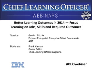 #CLOwebinar
Speaker: Gordon Ritchie
Product Evangelist, Enterprise Talent Frameworks
IBM
Moderator: Frank Kalman
Senior Editor
Chief Learning Officer magazine
Better Learning Outcomes in 2014 — Focus
Learning on Jobs, Skills and Required Outcomes
 