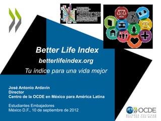 Better Life Index
betterlifeindex.org
Tu índice para una vida mejor
José Antonio Ardavín
Director
Centro de la OCDE en México para América Latina
Estudiantes Embajadores
México D.F., 10 de septiembre de 2012
 