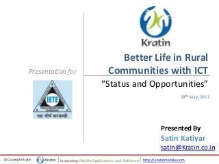 http://kratinmobile.com© Copyright Kratin Innovating Mobile Applications and Platforms
Presentation for
Better Life in Rural
Communities with ICT
“Status and Opportunities”
18th May, 2011
Presented By
Satin Katiyar
satin@Kratin.co.in
 