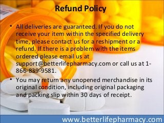 Refund Policy
• All deliveries are guaranteed. If you do not
receive your item within the specified delivery
time, please contact us for a reshipment or a
refund. If there is a problem with the items
ordered please email us at
support@betterlifepharmacy.com or call us at 1-
866-839-9581.
• You may return any unopened merchandise in its
original condition, including original packaging
and packing slip within 30 days of receipt.
www.betterlifepharmacy.com
 