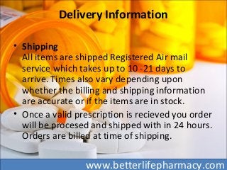 Delivery Information
• Shipping
All items are shipped Registered Air mail
service which takes up to 10 -21 days to
arrive. Times also vary depending upon
whether the billing and shipping information
are accurate or if the items are in stock.
• Once a valid prescription is recieved you order
will be procesed and shipped with in 24 hours.
Orders are billed at time of shipping.
www.betterlifepharmacy.com
 
