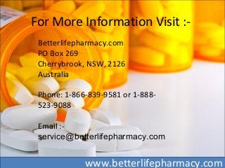 For More Information Visit :-
Betterlifepharmacy.com
PO Box 269
Cherrybrook, NSW, 2126
Australia
Phone: 1-866-839-9581 or 1-888-
523-9088
Email :-
service@betterlifepharmacy.com
www.betterlifepharmacy.com
 