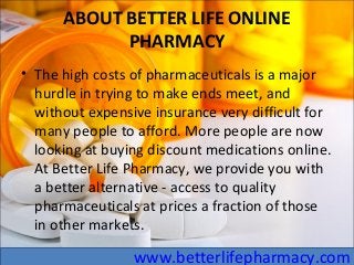 ABOUT BETTER LIFE ONLINE
PHARMACY
• The high costs of pharmaceuticals is a major
hurdle in trying to make ends meet, and
without expensive insurance very difficult for
many people to afford. More people are now
looking at buying discount medications online.
At Better Life Pharmacy, we provide you with
a better alternative - access to quality
pharmaceuticals at prices a fraction of those
in other markets.
www.betterlifepharmacy.com
 