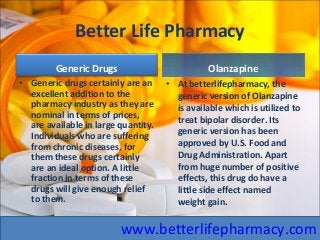Better Life Pharmacy
Generic Drugs
• Generic drugs certainly are an
excellent addition to the
pharmacy industry as they are
nominal in terms of prices,
are available in large quantity.
Individuals who are suffering
from chronic diseases, for
them these drugs certainly
are an ideal option. A little
fraction in terms of these
drugs will give enough relief
to them.
OlanzapineOlanzapine
• At betterlifepharmacy, the
generic version of Olanzapine
is available which is utilized to
treat bipolar disorder. Its
generic version has been
approved by U.S. Food and
Drug Administration. Apart
from huge number of positive
effects, this drug do have a
little side effect named
weight gain.
www.betterlifepharmacy.com
 