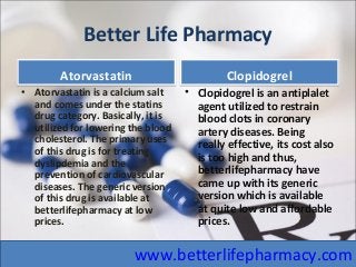 Better Life Pharmacy
AtorvastatinAtorvastatin
• Atorvastatin is a calcium salt
and comes under the statins
drug category. Basically, it is
utilized for lowering the blood
cholesterol. The primary uses
of this drug is for treating
dyslipdemia and the
prevention of cardiovascular
diseases. The generic version
of this drug is available at
betterlifepharmacy at low
prices.
ClopidogrelClopidogrel
• Clopidogrel is an antiplalet
agent utilized to restrain
blood clots in coronary
artery diseases. Being
really effective, its cost also
is too high and thus,
betterlifepharmacy have
came up with its generic
version which is available
at quite low and affordable
prices.
www.betterlifepharmacy.com
 