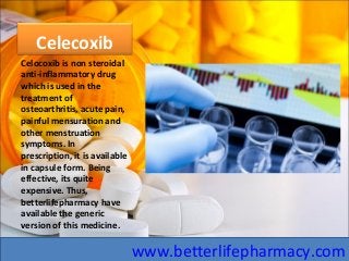 Celecoxib
Celocoxib is non steroidal
anti-inflammatory drug
which is used in the
treatment of
osteoarthritis, acute pain,
painful mensuration and
other menstruation
symptoms. In
prescription, it is available
in capsule form. Being
effective, its quite
expensive. Thus,
betterlifepharmacy have
available the generic
version of this medicine.
www.betterlifepharmacy.com
 