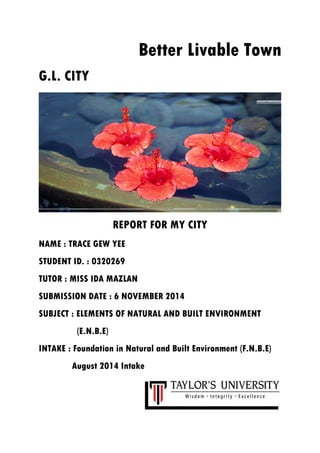 Better Livable Town
G.L. CITY
REPORT FOR MY CITY
NAME : TRACE GEW YEE
STUDENT ID. : 0320269
TUTOR : MISS IDA MAZLAN
SUBMISSION DATE : 6 NOVEMBER 2014
SUBJECT : ELEMENTS OF NATURAL AND BUILT ENVIRONMENT
(E.N.B.E)
INTAKE : Foundation in Natural and Built Environment (F.N.B.E)
August 2014 Intake
 