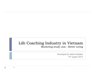 Life Coaching Industry in Vietnam
Marketing study case : Better Living
Developed by Adela Yadallee
8th august 2013
1
 