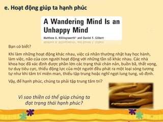 10
Bạn có biết?
Khi làm những hoạt động khác nhau, việc cá nhân thường nhật hay học hành,
làm việc, não của con người hoạt động với những tần số khác nhau. Các nhà
khoa học đã xác định được phần lớn các trạng thái chán nản, buồn bã, thất vọng,
tư duy tiêu cực, thiếu động lực của một người đều phát ra một loại sóng tương
tự như khi tâm trí miên man, thiếu tập trung hoặc nghĩ ngợi lung tung, vô định.
Vậy, để hạnh phúc, chúng ta phải tập trung tâm trí?
Vì sao thiền có thể giúp chúng ta
đạt trạng thái hạnh phúc?
 