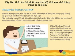 Mỗi ngày đều thực hiện 3 việc tốt!!!
Bắt đầu một ngày mới, bạn hãy ghi ra 3 điều tốt mà bạn sẽ (phải) làm trong ngày hôm ấy
và tự nhủ với bản thân rằng bạn cam kết thực hiện.
Vào cuối ngày, trước khi ngủ, dành 10 phút hồi tưởng về 3 điều mình đã làm cho chính mình
hoặc người khác, kết quả cũng như cảm xúc của bạn khi thực hiện.
Chắc chắn rằng chỉ sau vài
tháng, chỉ số hạnh phúc của
bạn sẽ gia tăng. Không những
thế, bạn càng ngày càng tận
hưởng những hoạt động
hạnh phúc tưởng chừng như
nhỏ nhoi mà lại sâu sắc ấy...
31
 