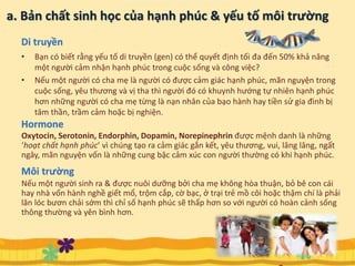 a. Bản chất sinh học của hạnh phúc & yếu tố môi trường
• Bạn có biết rằng yếu tố di truyền (gen) có thể quyết định tối đa đến 50% khả năng
một người cảm nhận hạnh phúc trong cuộc sống và công việc?
• Nếu một người có cha mẹ là người có được cảm giác hạnh phúc, mãn nguyện trong
cuộc sống, yêu thương và vị tha thì người đó có khuynh hướng tự nhiên hạnh phúc
hơn những người có cha mẹ từng là nạn nhân của bạo hành hay tiền sử gia đình bị
tâm thần, trầm cảm hoặc bị nghiện.
5
Oxytocin, Serotonin, Endorphin, Dopamin, Norepinephrin được mệnh danh là những
‘hoạt chất hạnh phúc’ vì chúng tạo ra cảm giác gắn kết, yêu thương, vui, lâng lâng, ngất
ngây, mãn nguyện vốn là những cung bậc cảm xúc con người thường có khi hạnh phúc.
Hormone
Di truyền
Nếu một người sinh ra & được nuôi dưỡng bởi cha mẹ không hòa thuận, bỏ bê con cái
hay nhà vốn hành nghề giết mổ, trộm cắp, cờ bạc, ở trại trẻ mồ côi hoặc thậm chí là phải
lăn lóc bươn chải sớm thì chỉ số hạnh phúc sẽ thấp hơn so với người có hoàn cảnh sống
thông thường và yên bình hơn.
Môi trường
 