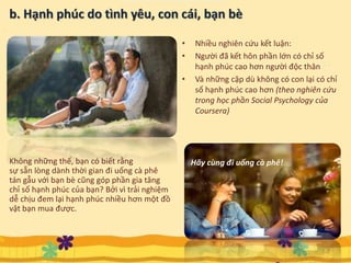 • Nhiều nghiên cứu kết luận:
• Người đã kết hôn phần lớn có chỉ số
hạnh phúc cao hơn người độc thân
• Và những cặp dù không có con lại có chỉ
số hạnh phúc cao hơn (theo nghiên cứu
trong học phần Social Psychology của
Coursera)
7
Hãy cùng đi uống cà phê!Không những thế, bạn có biết rằng
sự sẵn lòng dành thời gian đi uống cà phê
tán gẫu với bạn bè cũng góp phần gia tăng
chỉ số hạnh phúc của bạn? Bởi vì trải nghiệm
dễ chịu đem lại hạnh phúc nhiều hơn một đồ
vật bạn mua được.
 