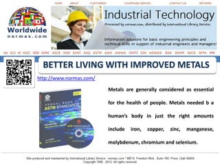 BETTER LIVING WITH IMPROVED METALS
http://www.normas.com/

                         Metals are generally considered as essential

                         for the health of people. Metals needed b a

                         human’s body in just the right amounts

                         include   iron,   copper,   zinc,   manganese,

                         molybdenum, chromium and selenium.
 