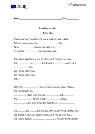 Name:______________________________________Date:___________



                              Listening activity

                                  Better Man


Waitin', watchin' the clock, it's four o'clock, it's got to stop

Tell him, take no more, she _________________ her _______

As he ____________the door, she rolls over...

Pretends to ____________as he looks her over



She lies and says she's in love with him, can't find a better man...

She ___________in_______, she dreams in ________, can't find a

____________ man...

Can't find a better man

Can't find a better man

Ohh...



Talkin' to _____________, there's no one else who needs to know...

She tells herself, oh...

____________back when she was ____________and _________

And ____________-for the world to ___________along...

____________she knew it, now she swears he's ______________



She _______and ______she's in love with him, can't find a better man...

She dreams in color, she dreams in red, can't find a better man...

She lies and says she __________ _________ him, can't find a better
 