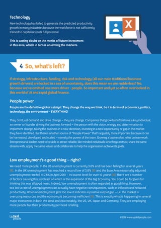 4 So, what’s left?
If strategy, infrastructure, funding, risk and technology (all our main traditional business
growth drivers) are locked in a sea of uncertainty, does this mean we are rudderless? No,
because we’ve omitted one more driver - people. So important and yet so often overlooked in
this world of AI and rapid global finance.
People power
People are the definitive global catalyst. They change the way we think, be it in terms of economics, politics,
technology, the environment – EVERYTHING!
They don’t just demand and drive change – they are change. Companies that grow fast often have a key individual,
an owner or founder driving the business forward – the person with the vision, energy and determination to
implement change, taking the business in a new direction, investing in a new opportunity or gap in the market
they have identified. But there’s another source of “People Power” that’s arguably more important because it can
be harnessed, developed and scaled – namely the power of the team. Growing a business fast relies on teamwork.
Entrepreneurial leaders need to be able to attract reliable, like-minded individuals who they can trust, share the same
dreams with, apply the same values and collaborate to help the organisation achieve its goals.
Technology
New technology has failed to generate the predicted productivity
growth in many industries because the workforce is not sufficiently
trained to capitalise on its full potential.
This is casting doubt on the merits of future investment
in this area, which in turn is unsettling the markets.
Low employment’s a good thing – right?
We need more people. In the US unemployment is currently 3.6% and has been falling for several years
(8). In the UK unemployment has reached a record low of 3.8% (9) and the Euro Area seasonally adjusted
unemployment rate fell to 7.6% in April 2019 – its lowest level for over 10 years! (10) There are a number
of factors causing this, not least of which is the expansion of the Gig Economy. You could be forgiven for
thinking this was all good news. Indeed, low unemployment is often regarded as good thing. However,
too low a rate of unemployment can actually have negative consequences, such as inflation and reduced
productivity. When unemployment gets too low it indicates a positive output gap – i.e. the market is
overusing resources and the economy is becoming inefficient (11). This is exactly what is happening in several
major economies in both the West and Asia notably, the US, UK, Japan and Germany. They are employing
more people but their productivity per head is falling.
©2019 www.upskillpeople.com
 