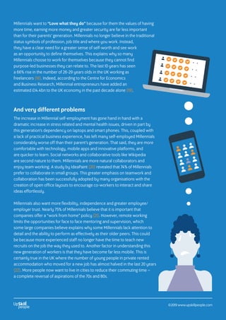 Millennials want to “Love what they do” because for them the values of having
more time, earning more money and greater security are far less important
than for their parents’ generation. Millennials no longer believe in the traditional
status symbols of profession, job title and where you work. Instead,
they have a clear need for a greater sense of self-worth and see work
as an opportunity to define themselves. This explains why so many
Millennials choose to work for themselves because they cannot find
purpose-led businesses they can relate to. The last 10 years has seen
a 66% rise in the number of 26-29 years olds in the UK working as
freelancers (18). Indeed, according to the Centre for Economics
and Business Research, Millennial entrepreneurs have added an
estimated £14.4bn to the UK economy in the past decade alone (19).
And very different problems
The increase in Millennial self-employment has gone hand in hand with a
dramatic increase in stress related and mental health issues, driven in part by
this generation’s dependency on laptops and smart phones. This, coupled with
a lack of practical business experience, has left many self-employed Millennials
considerably worse off than their parent’s generation. That said, they are more
comfortable with technology, mobile apps and innovative platforms, and
are quicker to learn. Social networks and collaborative tools like Wikipedia
are second nature to them. Millennials are more natural collaborators and
enjoy team working. A study by IdeaPaint (20) revealed that 74% of Millennials
prefer to collaborate in small groups. This greater emphasis on teamwork and
collaboration has been successfully adopted by many organisations with the
creation of open office layouts to encourage co-workers to interact and share
ideas effortlessly.
Millennials also want more flexibility, independence and greater employee/
employer trust. Nearly 75% of Millennials believe that it is important that
companies offer a “work from home” policy (21). However, remote working
limits the opportunities for face to face mentoring and supervision, which
some large companies believe explains why some Millennials lack attention to
detail and the ability to perform as effectively as their older peers. This could
be because more experienced staff no longer have the time to teach new
recruits on the job the way they used to. Another factor in understanding this
new generation of workers is that they have become far less mobile. This is
certainly true in the UK where the number of young people in private rented
accommodation who moved for a new job has almost halved in the last 20 years
(22). More people now want to live in cities to reduce their commuting time –
a complete reversal of aspirations of the 70s and 80s.
©2019 www.upskillpeople.com
 