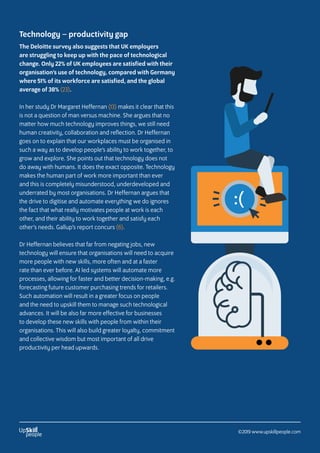 Technology – productivity gap
The Deloitte survey also suggests that UK employers
are struggling to keep up with the pace of technological
change. Only 22% of UK employees are satisfied with their
organisation’s use of technology, compared with Germany
where 51% of its workforce are satisfied, and the global
average of 38% (23).
In her study Dr Margaret Heffernan (13) makes it clear that this
is not a question of man versus machine. She argues that no
matter how much technology improves things, we still need
human creativity, collaboration and reflection. Dr Heffernan
goes on to explain that our workplaces must be organised in
such a way as to develop people’s ability to work together, to
grow and explore. She points out that technology does not
do away with humans. It does the exact opposite. Technology
makes the human part of work more important than ever
and this is completely misunderstood, underdeveloped and
underrated by most organisations. Dr Heffernan argues that
the drive to digitise and automate everything we do ignores
the fact that what really motivates people at work is each
other, and their ability to work together and satisfy each
other’s needs. Gallup’s report concurs (6).
Dr Heffernan believes that far from negating jobs, new
technology will ensure that organisations will need to acquire
more people with new skills, more often and at a faster
rate than ever before. AI led systems will automate more
processes, allowing for faster and better decision-making, e.g.
forecasting future customer purchasing trends for retailers.
Such automation will result in a greater focus on people
and the need to upskill them to manage such technological
advances. It will be also far more effective for businesses
to develop these new skills with people from within their
organisations. This will also build greater loyalty, commitment
and collective wisdom but most important of all drive
productivity per head upwards.
:(
©2019 www.upskillpeople.com
 