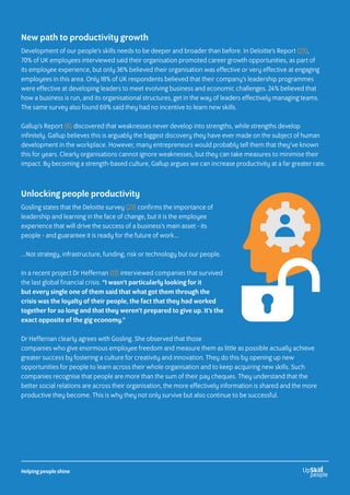 New path to productivity growth
Development of our people’s skills needs to be deeper and broader than before. In Deloitte’s Report (23),
70% of UK employees interviewed said their organisation promoted career growth opportunities, as part of
its employee experience, but only 36% believed their organisation was effective or very effective at engaging
employees in this area. Only 18% of UK respondents believed that their company’s leadership programmes
were effective at developing leaders to meet evolving business and economic challenges. 24% believed that
how a business is run, and its organisational structures, get in the way of leaders effectively managing teams.
The same survey also found 69% said they had no incentive to learn new skills.
Gallup’s Report (6) discovered that weaknesses never develop into strengths, while strengths develop
infinitely. Gallup believes this is arguably the biggest discovery they have ever made on the subject of human
development in the workplace. However, many entrepreneurs would probably tell them that they’ve known
this for years. Clearly organisations cannot ignore weaknesses, but they can take measures to minimise their
impact. By becoming a strength-based culture, Gallup argues we can increase productivity at a far greater rate.
Unlocking people productivity
Gosling states that the Deloitte survey (23) confirms the importance of
leadership and learning in the face of change, but it is the employee
experience that will drive the success of a business’s main asset - its
people - and guarantee it is ready for the future of work...
...Not strategy, infrastructure, funding, risk or technology but our people.
In a recent project Dr Heffernan (13) interviewed companies that survived
the last global financial crisis. “I wasn’t particularly looking for it
but every single one of them said that what got them through the
crisis was the loyalty of their people, the fact that they had worked
together for so long and that they weren’t prepared to give up. It’s the
exact opposite of the gig economy.”
Dr Heffernan clearly agrees with Gosling. She observed that those
companies who give enormous employee freedom and measure them as little as possible actually achieve
greater success by fostering a culture for creativity and innovation. They do this by opening up new
opportunities for people to learn across their whole organisation and to keep acquiring new skills. Such
companies recognise that people are more than the sum of their pay cheques. They understand that the
better social relations are across their organisation, the more effectively information is shared and the more
productive they become. This is why they not only survive but also continue to be successful.
Helping people shine
 