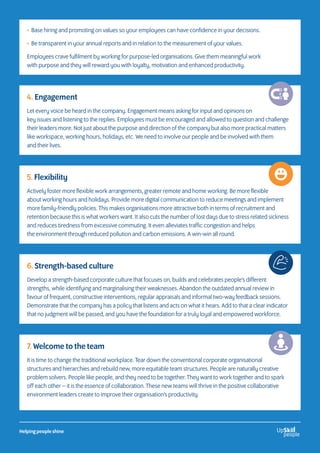 • Base hiring and promoting on values so your employees can have confidence in your decisions.
• Be transparent in your annual reports and in relation to the measurement of your values.
Employees crave fulfilment by working for purpose-led organisations. Give them meaningful work
with purpose and they will reward you with loyalty, motivation and enhanced productivity.
4. Engagement
Let every voice be heard in the company. Engagement means asking for input and opinions on
key issues and listening to the replies. Employees must be encouraged and allowed to question and challenge
their leaders more. Not just about the purpose and direction of the company but also more practical matters
like workspace, working hours, holidays, etc. We need to involve our people and be involved with them
and their lives.
5. Flexibility
Actively foster more flexible work arrangements, greater remote and home working. Be more flexible
about working hours and holidays. Provide more digital communication to reduce meetings and implement
more family-friendly policies. This makes organisations more attractive both in terms of recruitment and
retention because this is what workers want. It also cuts the number of lost days due to stress related sickness
and reduces tiredness from excessive commuting. It even alleviates traffic congestion and helps
the environment through reduced pollution and carbon emissions. A win-win all round.
6. Strength-based culture
Develop a strength-based corporate culture that focuses on, builds and celebrates people’s different
strengths, while identifying and marginalising their weaknesses. Abandon the outdated annual review in
favour of frequent, constructive interventions, regular appraisals and informal two-way feedback sessions.
Demonstrate that the company has a policy that listens and acts on what it hears. Add to that a clear indicator
that no judgment will be passed, and you have the foundation for a truly loyal and empowered workforce.
7. Welcome to the team
It is time to change the traditional workplace. Tear down the conventional corporate organisational
structures and hierarchies and rebuild new, more equitable team structures. People are naturally creative
problem solvers. People like people, and they need to be together. They want to work together and to spark
off each other – it is the essence of collaboration. These new teams will thrive in the positive collaborative
environment leaders create to improve their organisation’s productivity.
Helping people shine
 