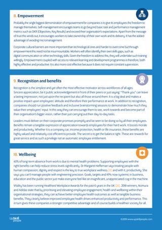 8. Empowerment
Probablythesinglebiggestdemonstrationofempowermentforcompaniesistogiveitsemployeesthefreedomto
managethemselves.Self-managementencouragesteamstogobeyondbasictaskandperformancemanagement
metricssuchasOKR(Objectives,KeyResults)andexceedtheirorganisation’sexpectations.Apartfromthemessage
oftrustthissendsout,itencouragesworkerstotakeownershipoftheirownworkanditsdelivery.Ithastheadded
advantageofavoidingmicromanagement.
Corporateculturalbarriersaremoreimportantthantechnologicalonesandhardertoovercomebutthrough
empowermentthisneednotbeinsurmountable.Workerswilloftenidentifytheirownskillsgaps,suchas
digitalcommunicationorothertechnologyskills.Giventhefreedomtoaddressthis,theywillundertakesuchtraining
willingly.Empowermentcoupledwithaccesstorelevantlearninganddevelopmentprogrammesistherefore,both
highlyeffectiveandproductive.Itisalsomorecosteffectivebecauseitdoesnotrequireconstantsupervision.
9. Recognition and benefits
Recognition is the simplest and yet often the most effective motivator across workforces of all ages.
Sincere appreciation, be it public acknowledgement in front of their peers or just saying: “Thank you” can leave
a lasting impression, not just upon the recipient but also all those around them. It is a big deal and makes a
positive impact upon employees’ attitude and therefore their performance at work. In addition to recognition,
companies should run positive feedback and inclusive brainstorming sessions to demonstrate how much they
value their employees’ input. In this way they can encourage them to see, work towards and become part of
their organisation’s bigger vision, rather than just carrying out their day-to-day tasks.
Leaders must deliver on their corporate promises promptly and be seen to be doing so by all their employees.
Benefits remain a tangible expression of appreciation towards employees for their hard work. It boosts morale
and productivity. Whether it is a company car, income protection, health or life insurance, these benefits are
highly valued and relatively cost efficient to provide. The secret is to get the balance right. These are rewards for
great service and as such a privilege not an automatic employee entitlement.
10. Wellbeing
40% of long-term absence from work is due to mental health problems. Supporting employees with the
right benefits can help reduce stress levels significantly. Dr Margaret Heffernan says treating people with
human compassion, dignity and respect is the key to true workplace wellness (13) and with it, productivity. She
says you can’t manage people with engineering precision. Goals, targets and KPIs now systemic in business,
education and the public sector just make everyone feel like an insignificant, unappreciated cog in the machine.
Vitality has been running Healthiest Workplace Awards for the past 6 years in the UK (26). 2018 winners, Nomura
and Adidas state that by prioritising and elevating employee engagement, health and wellbeing within their
organisational strategies, they can achieve better employee health outcomes as well as tangible business
benefits. They clearly believe improved employee health drives enhanced productivity and performance. This
in turn gives these companies a stronger competitive advantage and of course builds a healthier society for all.
©2019 www.upskillpeople.com
 