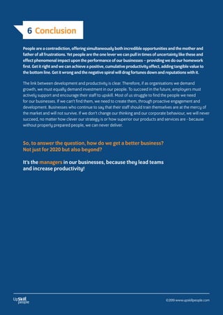 6 Conclusion
People are a contradiction, offering simultaneously both incredible opportunities and the mother and
father of all frustrations. Yet people are the one lever we can pull in times of uncertainty like these and
effect phenomenal impact upon the performance of our businesses – providing we do our homework
first. Get it right and we can achieve a positive, cumulative productivity effect, adding tangible value to
the bottom line. Get it wrong and the negative spiral will drag fortunes down and reputations with it.
The link between development and productivity is clear. Therefore, if as organisations we demand
growth, we must equally demand investment in our people. To succeed in the future, employers must
actively support and encourage their staff to upskill. Most of us struggle to find the people we need
for our businesses. If we can’t find them, we need to create them, through proactive engagement and
development. Businesses who continue to say that their staff should train themselves are at the mercy of
the market and will not survive. If we don’t change our thinking and our corporate behaviour, we will never
succeed, no matter how clever our strategy is or how superior our products and services are - because
without properly prepared people, we can never deliver.
So, to answer the question, how do we get a better business?
Not just for 2020 but also beyond?
It’s the managers in our businesses, because they lead teams
and increase productivity!
©2019 www.upskillpeople.com
 