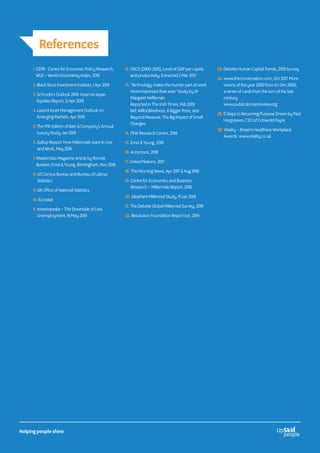 1. CEPR - Centre for Economic Policy Research,
WUI – World Uncertainty Index, 2016
2. Black Rock Investment Institute, 1 Apr 2019
3. Schroders Outlook 2019: Asian ex Japan
Equities Report, 12 Apr 2018
4. Lazard Asset Management Outlook on
Emerging Markets, Apr 2019
5. The 17th Edition of Bain  Company’s Annual
Luxury Study, Jan 2019
6. Gallup Report: How Millennials want to Live
and Work, May 2016
7. Masterclass Magazine Article by Ronnie
Bowker, Ernst  Young, Birmingham, Nov 2018
8. US Census Bureau and Bureau of Labour
Statistics
9. UK Office of National Statistics
10. Eurostat
11. Investopedia – The Downside of Low
Unemployment, 19 May 2019
12. OECD (2000-2015), Level of GDP per capita
and productivity, Extracted 2 Mar 2017
13. ‘Technology makes the human part of work
more important than ever’ Study by Dr
Margaret Heffernan.
Reported in The Irish Times, Feb 2019.
Ref: Wilful Blindness, A Bigger Prize, and
Beyond Measure: The Big Impact of Small
Changes.
14. PEW Research Centre, 2016
15. Ernst  Young, 2018
16. Accenture, 2018
17. United Nations, 2017
18. This Morning News, Apr 2017  Aug 2018
19. Centre for Economics and Business
Research – Millennials Report, 2018
20. IdeaPaint Millennial Study, 15 Jan 2019
21. The Deloitte Global Millennial Survey, 2019
22. Resolution Foundation Report Jun, 2019
23. Deloitte Human Capital Trends, 2019 Survey
24. www.theconversation.com, Oct 2017. More
visions of the year 2000 from En L’An 2000,
a series of cards from the turn of the last
century,
www.publicdomainreview.org
25. 5 Steps to Becoming Purpose Driven by Paul
Hargreaves, CEO of Cotswold Fayre
26. Vitality – Britain’s Healthiest Workplace
Awards: www.vitality.co.uk
References
Helping people shine
 