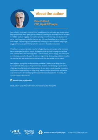 Printed on 100% recycled paper
About the author
Pete Fullard is the forward-thinking CEO of Upskill People, the online learning company that
helps people shine. He is rightly proud of what the company has achieved since he founded
it in 1995 to produce engaging courses that actually work. The learning and development
sector has changed a great deal in that time, and Pete has always been at the forefront of
that change. The enduring principle behind the company is that if businesses are going to
pay good money to upskill their people, the outcomes should be measurable.
While Pete is very much an ideas man, he really gets business and people: what motivates
him is working with ambitious people of all ages and backgrounds, helping them achieve
their potential. More than a manager, he is a natural mentor, and his energy and enthusiasm
are infectious, even after 25 years! He is driven to get things done quickly and determined to
do them the right way, with an eye on not just profit, but also people and the planet.
Pete will work through lots of alternatives if that’s what’s needed to get things just right.
He has a knack of focusing on the positive in any situation and identifying ways to tackle
challenges as well as looking for opportunities. His key talent is understanding, innovating
and delivering impactful ways of doing things. He also uses his experience to get creative
as a non-executive director helping other organisations do things better. Invariably, that
involves measuring outcomes!
Finally, a thank you to the excellent team who helped in putting this together.
Pete Fullard,
CEO, Upskill People
linkedin.com/in/petefullard
©2019 www.upskillpeople.com
 