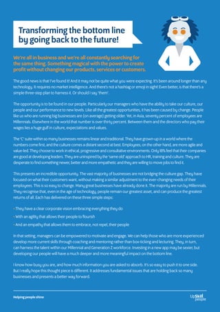 We’re all in business and we’re all constantly searching for
the same thing. Something magical with the power to create
profit without changing our products, services or customers.
The good news is that I’ve found it! And it may not be quite what you were expecting. It’s been around longer than any
technology. It requires no market intelligence. And there’s not a hashtag or emoji in sight! Even better, is that there’s a
simple three-step plan to harness it. Or should I say ‘them’.
The opportunity is to be found in our people. Particularly our managers who have the ability to take our culture, our
people and our performance to new levels. Like all the greatest opportunities, it has been caused by change. People
like us who are running big businesses are (on average) getting older. Yet, in Asia, seventy percent of employees are
Millennials. Elsewhere in the world that number is over thirty percent. Between them and the directors who pay their
wages lies a huge gulf in culture, expectations and values.
The ‘C’ suite within so many businesses remains linear and traditional. They have grown-up in a world where the
numbers come first, and the culture comes a distant second at best. Employees, on the other hand, are more agile and
value-led. They choose to work in ethical, progressive and consultative environments. Only 18% feel that their companies
are good at developing leaders. They are uninspired by the ‘same old’ approach to HR, training and culture. They are
desperate to find something newer, better and more empathetic and they are willing to move jobs to find it.
This presents an incredible opportunity. The vast majority of businesses are not bridging the culture gap. They have
focused on what their customers want, without making a similar adjustment to the ever-changing needs of their
employees. This is so easy to change. Many great businesses have already done it. The majority are run by Millennials.
They recognise that, even in the age of technology, people remain our greatest asset, and can produce the greatest
returns of all. Each has delivered on these three simple steps:
• They have a clear corporate vision embracing everything they do
• With an agility that allows their people to flourish
• And an empathy that allows them to embrace, not repel, their people
In that setting, managers can be empowered to motivate and engage. We can help those who are more experienced
develop more current skills through coaching and mentoring rather than box-ticking and lecturing. They, in turn,
can harness the talent within our Millennial and Generation Z workforce. Investing in a new app may be sexier, but
developing our people will have a much deeper and more meaningful impact on the bottom line.
I know how busy you are, and how much information you are asked to absorb. It’s so easy to push it to one side.
But I really hope this thought piece is different. It addresses fundamental issues that are holding back so many
businesses and presents a better way forward.
Transforming the bottom line
by going back to the future!
Helping people shine
 
