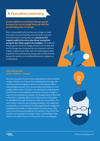 Greater global uncertainty is being caused
because we can no longer keep up with the
accelerating pace of change.
This is compounded by the fact that every change, no matter
how small, can now be instantly communicated to everyone
around the world. Consequently, many businesses feel
trapped, unable to forecast or plan ahead, leaving them
paralysed, like rabbits caught in the headlights. The traditional
business growth drivers of Strategy, Infrastructure, Funding, Risk
and Technology have themselves become obstacles to decision-
making, creating a sense of flux. Even new technology has failed
to generate the predicted productivity growth in many industries
because the workforce is not sufficiently trained to capitalise on
its full potential.
One vital growth
driver remains – people.
More than any other economic lever, people demand, drive and deliver
change. However, record rates of low unemployment and wage rises
have also produced a significant decline in productivity per head in
many leading economies. This is because they have literally run out of
suitably skilled workers. Therefore, if we want greater productivity and
growth despite continued global uncertainty, we need to change the
way we treat and develop our people. The new generation of Millennials
is here with a completely different set of values and a burning desire
for self-fulfilment through development rather than remuneration. This
new mindset is infectious and is already spreading to other age groups.
Consequently, we must abandon the failed organisational management
and behavioural models so widely adopted in the last century. They
have not worked because people are not machines. They are far more
complex, and organisations must gain a better understanding of their
people’s real needs if they are to achieve their own corporate goals.
1 Executive summary
©2019 www.upskillpeople.com
 