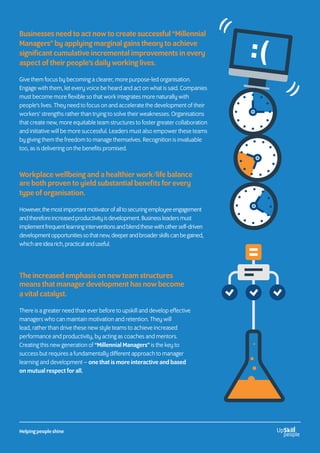 Businesses need to act now to create successful “Millennial
Managers” by applying marginal gains theory to achieve
significant cumulative incremental improvements in every
aspect of their people’s daily working lives.
Give them focus by becoming a clearer, more purpose-led organisation.
Engage with them, let every voice be heard and act on what is said. Companies
must become more flexible so that work integrates more naturally with
people’s lives. They need to focus on and accelerate the development of their
workers’ strengths rather than trying to solve their weaknesses. Organisations
that create new, more equitable team structures to foster greater collaboration
and initiative will be more successful. Leaders must also empower these teams
by giving them the freedom to manage themselves. Recognition is invaluable
too, as is delivering on the benefits promised.
Workplace wellbeing and a healthier work/life balance
are both proven to yield substantial benefits for every
type of organisation.
However,themostimportantmotivatorofalltosecuringemployeeengagement
andthereforeincreasedproductivityisdevelopment.Businessleadersmust
implementfrequentlearninginterventionsandblendthesewithotherself-driven
developmentopportunitiessothatnew,deeperandbroaderskillscanbegained,
whichareidearich,practicalanduseful.
The increased emphasis on new team structures
means that manager development has now become
a vital catalyst.
There is a greater need than ever before to upskill and develop effective
managers who can maintain motivation and retention. They will
lead, rather than drive these new style teams to achieve increased
performance and productivity, by acting as coaches and mentors.
Creating this new generation of “Millennial Managers” is the key to
success but requires a fundamentally different approach to manager
learning and development – one that is more interactive and based
on mutual respect for all.
Helping people shine
 