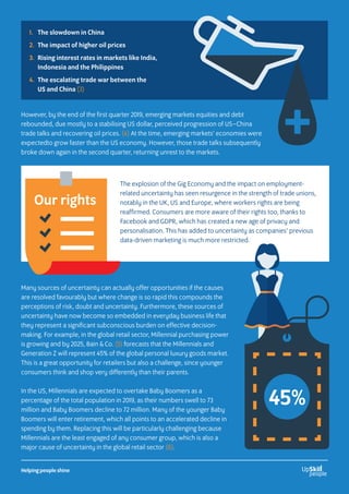 However, by the end of the first quarter 2019, emerging markets equities and debt
rebounded, due mostly to a stabilising US dollar, perceived progression of US–China
trade talks and recovering oil prices. (4) At the time, emerging markets’ economies were
expectedto grow faster than the US economy. However, those trade talks subsequently
broke down again in the second quarter, returning unrest to the markets.
1. 	 The slowdown in China
2. 	The impact of higher oil prices
3. 	Rising interest rates in markets like India,
Indonesia and the Philippines
4. 	The escalating trade war between the
US and China (3)
+
The explosion of the Gig Economy and the impact on employment-
related uncertainty has seen resurgence in the strength of trade unions,
notably in the UK, US and Europe, where workers rights are being
reaffirmed. Consumers are more aware of their rights too, thanks to
Facebook and GDPR, which has created a new age of privacy and
personalisation. This has added to uncertainty as companies’ previous
data-driven marketing is much more restricted.
Our rights
Many sources of uncertainty can actually offer opportunities if the causes
are resolved favourably but where change is so rapid this compounds the
perceptions of risk, doubt and uncertainty. Furthermore, these sources of
uncertainty have now become so embedded in everyday business life that
they represent a significant subconscious burden on effective decision-
making. For example, in the global retail sector, Millennial purchasing power
is growing and by 2025, Bain  Co. (5) forecasts that the Millennials and
Generation Z will represent 45% of the global personal luxury goods market.
This is a great opportunity for retailers but also a challenge, since younger
consumers think and shop very differently than their parents.
In the US, Millennials are expected to overtake Baby Boomers as a
percentage of the total population in 2019, as their numbers swell to 73
million and Baby Boomers decline to 72 million. Many of the younger Baby
Boomers will enter retirement, which all points to an accelerated decline in
spending by them. Replacing this will be particularly challenging because
Millennials are the least engaged of any consumer group, which is also a
major cause of uncertainty in the global retail sector (6).
45%
Helping people shine
 