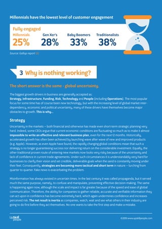 Millennials have the lowest level of customer engagement
The short answer is the same - global uncertainty.
The biggest growth drivers in business are generally accepted as:
Strategy, Infrastructure, Funding, Risk, Technology and People (including Operations). The most popular
focus for some time has of course been new technology, but with the increasing level of global market inter-
dependency, economic and political uncertainty, many of these drivers have themselves become major
obstacles to growth. This is why…
Strategy
Uncertainty in the markets – both financial and otherwise has made even short-term strategic planning very
hard. Indeed, some CEOs argue that current economic conditions are fluctuating so much as to make it almost
impossible to write an effective and relevant business plan, even for the next 12 months. Historically,
accelerated growth has often been achieved by launching wave after wave of new and improved products
(e.g. Apple). However, as even Apple have found, the rapidly changing global conditions mean that such a
strategy is no longer guaranteeing success nor delivering return on the considerable investment. Equally, the
other traditional proven route of entering new markets now looks very risky because of the uncertainty and
lack of confidence in current trade agreements. Under such circumstances it is understandably very hard for
businesses to clarify their vision and set credible, deliverable goals when the sand is constantly moving under
their feet. Consequently, strategies are becoming more tactical and short term in nature – lurching from
quarter to quarter. Fake news is exacerbating the problem.
Misinformation has always existed in uncertain times. In the last century it was called propaganda, but it served
much the same purpose, namely, to confuse and manipulate, preventing effective decision-making. The same
is happening again now, although the scale and impact is far greater because of the speed and ease of global
communication. Therefore, the ability for companies to gather reliable, accurate and verifiable information they
can act upon in confidence has become extremely hard, which again undermines confidence and increases
perceived risk. The net result is inertia as companies, watch, wait and see what others in their industry are
going to do first before they act themselves. No one wants to take the first step and make a mistake.
Fully engaged
Millennials
25%
Gen Xer’s
28%
Baby Boomers
33%
Traditionalists
38%
Source: Gallup report (6)
3 Why is nothing working?
©2019 www.upskillpeople.com
 