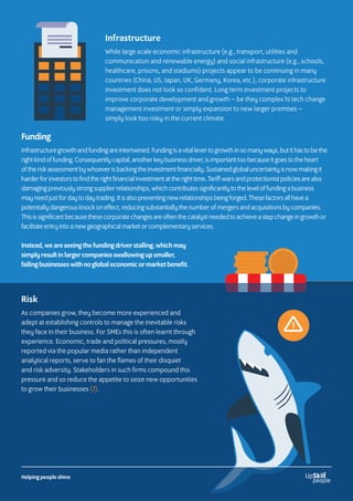 Infrastructure
While large scale economic infrastructure (e.g., transport, utilities and
communication and renewable energy) and social infrastructure (e.g., schools,
healthcare, prisons, and stadiums) projects appear to be continuing in many
countries (China, US, Japan, UK, Germany, Korea, etc.), corporate infrastructure
investment does not look so confident. Long term investment projects to
improve corporate development and growth – be they complex hi tech change
management investment or simply expansion to new larger premises –
simply look too risky in the current climate.
Funding
Infrastructure growth and funding are intertwined. Funding is a vital lever to growth in so many ways, but it has to be the
right kind of funding. Consequently capital, another key business driver, is important too because it goes to the heart
of the risk assessment by whoever is backing the investment financially. Sustained global uncertainty is now making it
harder for investors to find the right financial investment at the right time. Tariff wars and protectionist policies are also
damaging previously strong supplier relationships, which contributes significantly to the level of funding a business
may need just for day to day trading. It is also preventing new relationships being forged. These factors all have a
potentially dangerous knock on effect, reducing substantially the number of mergers and acquisitions by companies.
This is significant because these corporate changes are often the catalyst needed to achieve a step change in growth or
facilitate entry into a new geographical market or complementary services.
Instead, we are seeing the funding driver stalling, which may
simply result in larger companies swallowing up smaller,
failing businesses with no global economic or market benefit.
Risk
As companies grow, they become more experienced and
adept at establishing controls to manage the inevitable risks
they face in their business. For SMEs this is often learnt through
experience. Economic, trade and political pressures, mostly
reported via the popular media rather than independent
analytical reports, serve to fan the flames of their disquiet
and risk adversity. Stakeholders in such firms compound this
pressure and so reduce the appetite to seize new opportunities
to grow their businesses (7).
Helping people shine
 