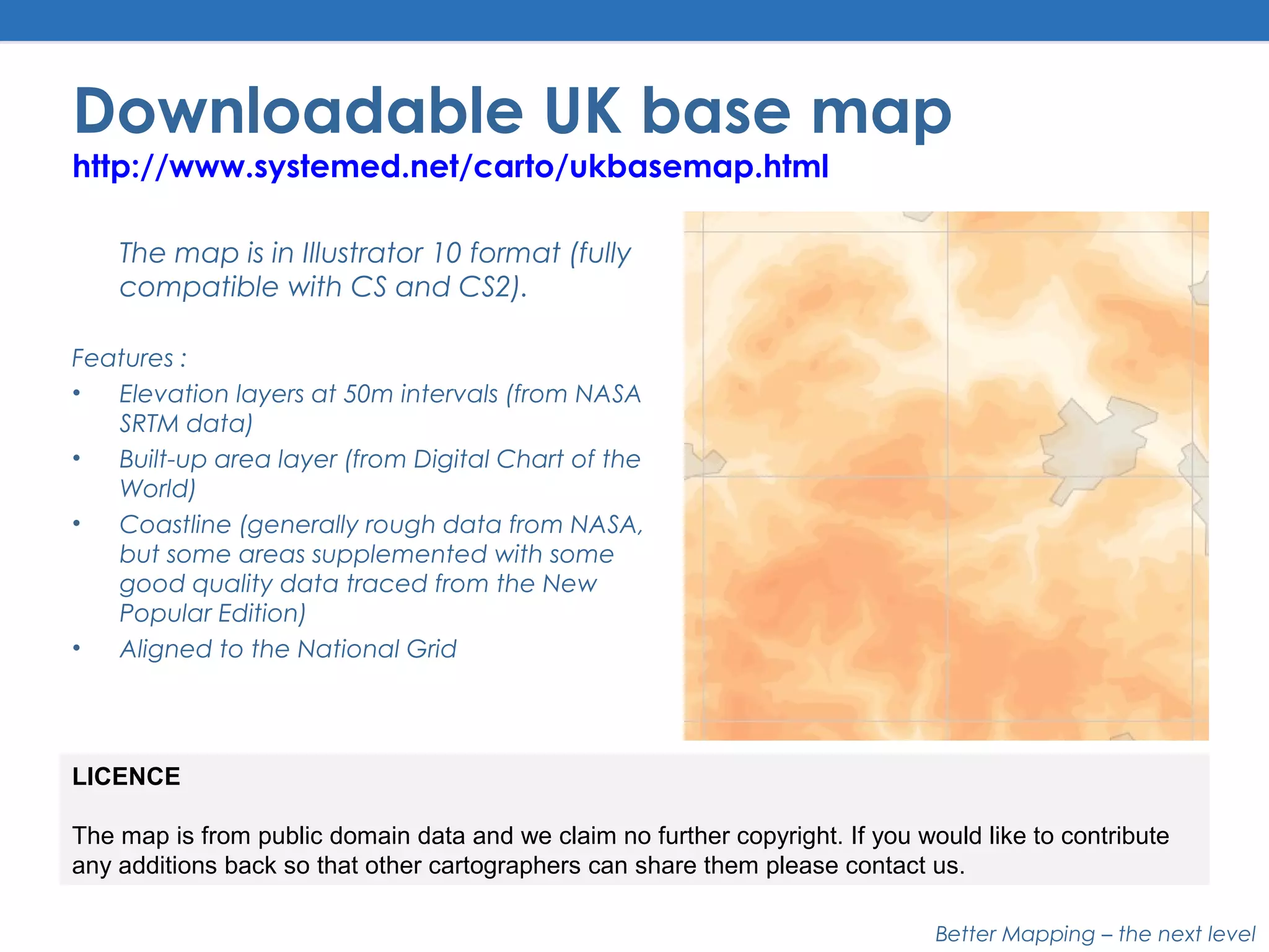 Better Mapping – the next level
Downloadable UK base map
http://www.systemed.net/carto/ukbasemap.html
The map is in Illustrator 10 format (fully
compatible with CS and CS2).
Features :
• Elevation layers at 50m intervals (from NASA
SRTM data)
• Built-up area layer (from Digital Chart of the
World)
• Coastline (generally rough data from NASA,
but some areas supplemented with some
good quality data traced from the New
Popular Edition)
• Aligned to the National Grid
LICENCE
The map is from public domain data and we claim no further copyright. If you would like to contribute
any additions back so that other cartographers can share them please contact us.
 