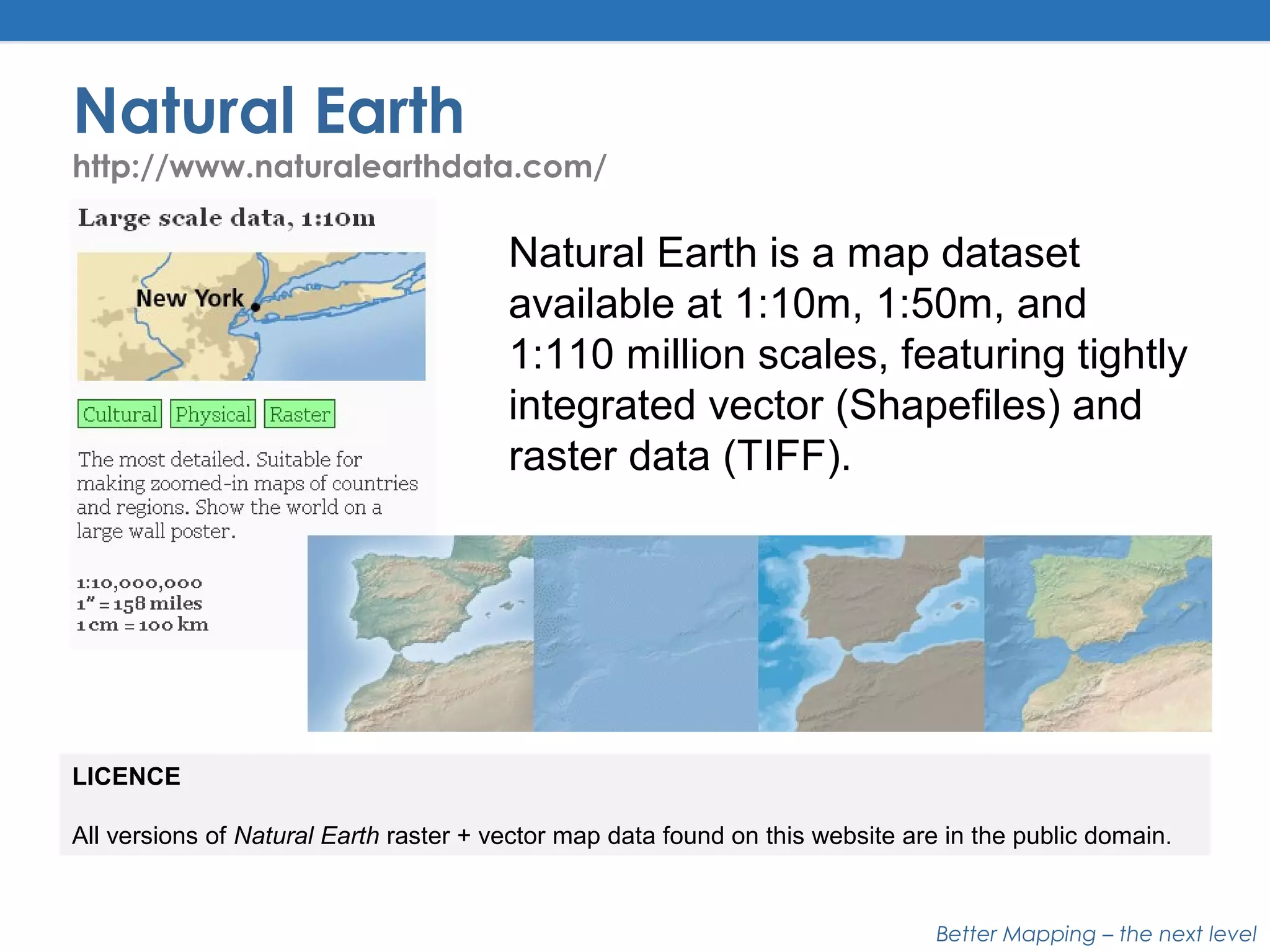 Better Mapping – the next level
Natural Earth
http://www.naturalearthdata.com/
LICENCE
All versions of Natural Earth raster + vector map data found on this website are in the public domain.
Natural Earth is a map dataset
available at 1:10m, 1:50m, and
1:110 million scales, featuring tightly
integrated vector (Shapefiles) and
raster data (TIFF).
 