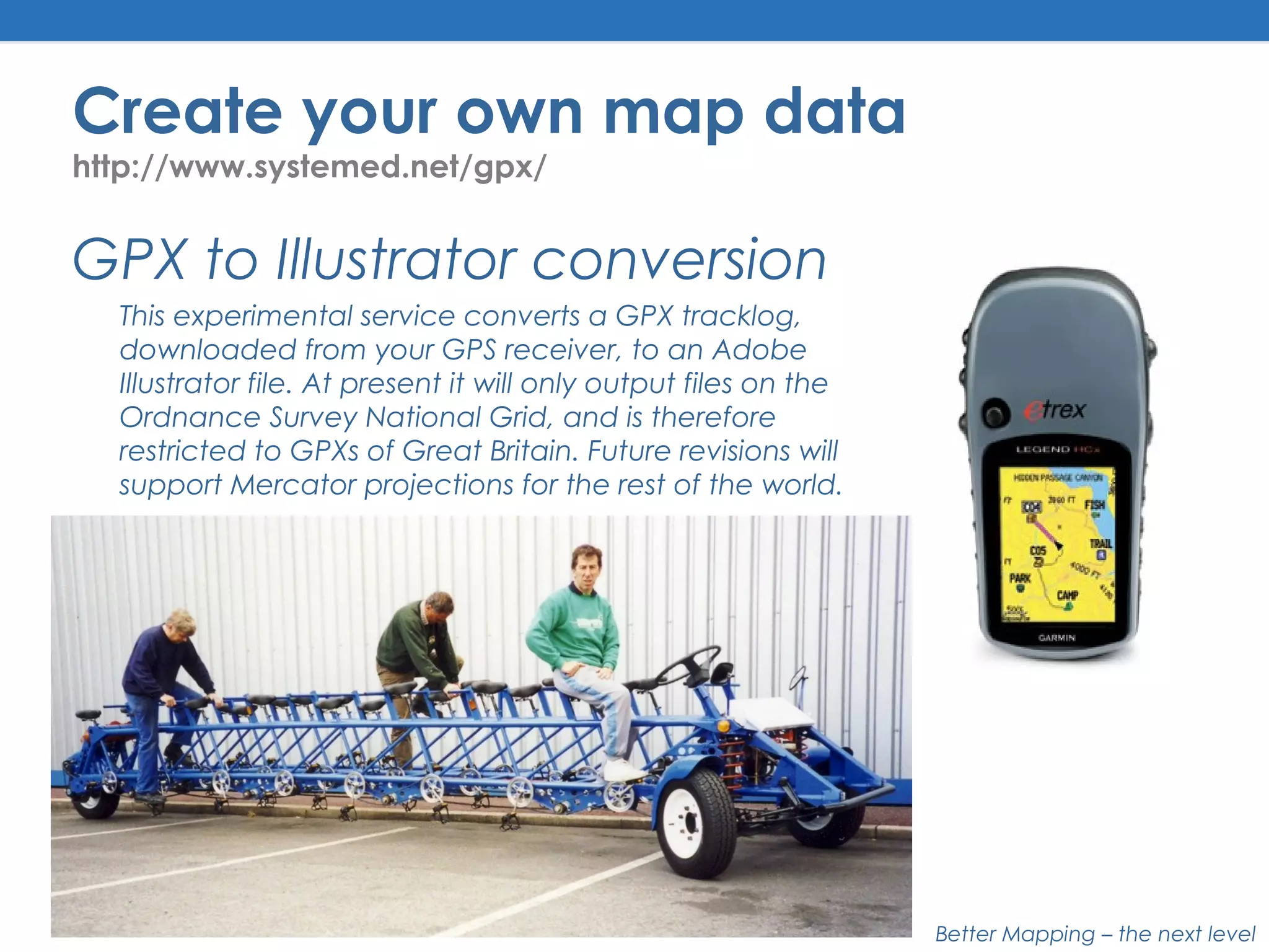 Better Mapping – the next level
Create your own map data
http://www.systemed.net/gpx/
GPX to Illustrator conversion
This experimental service converts a GPX tracklog,
downloaded from your GPS receiver, to an Adobe
Illustrator file. At present it will only output files on the
Ordnance Survey National Grid, and is therefore
restricted to GPXs of Great Britain. Future revisions will
support Mercator projections for the rest of the world.
 