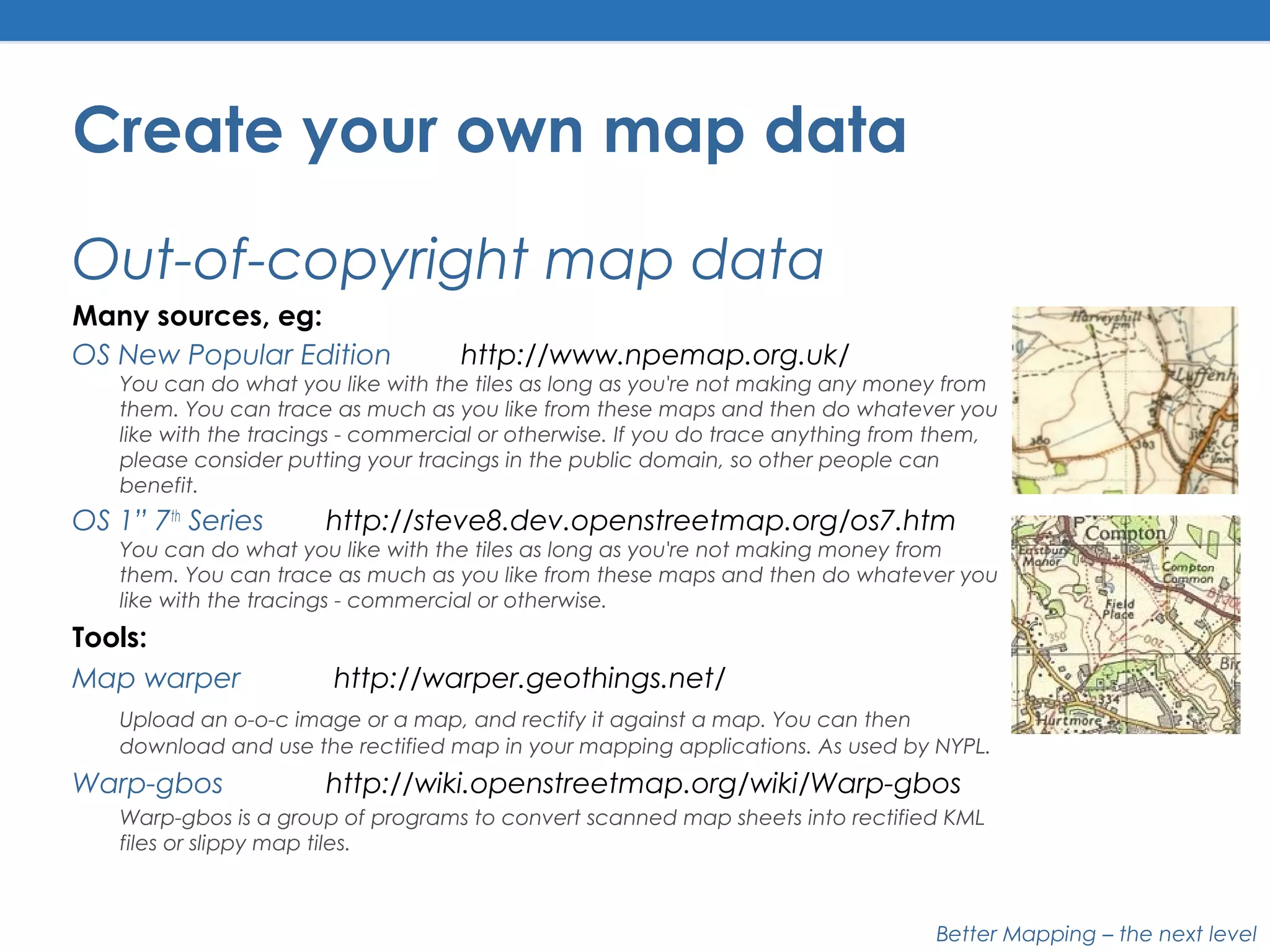 Better Mapping – the next level
Create your own map data
Out-of-copyright map data
Many sources, eg:
OS New Popular Edition http://www.npemap.org.uk/
You can do what you like with the tiles as long as you're not making any money from
them. You can trace as much as you like from these maps and then do whatever you
like with the tracings - commercial or otherwise. If you do trace anything from them,
please consider putting your tracings in the public domain, so other people can
benefit.
OS 1” 7th
Series http://steve8.dev.openstreetmap.org/os7.htm
You can do what you like with the tiles as long as you're not making money from
them. You can trace as much as you like from these maps and then do whatever you
like with the tracings - commercial or otherwise.
Tools:
Map warper http://warper.geothings.net/
Upload an o-o-c image or a map, and rectify it against a map. You can then
download and use the rectified map in your mapping applications. As used by NYPL.
Warp-gbos http://wiki.openstreetmap.org/wiki/Warp-gbos
Warp-gbos is a group of programs to convert scanned map sheets into rectified KML
files or slippy map tiles.
 