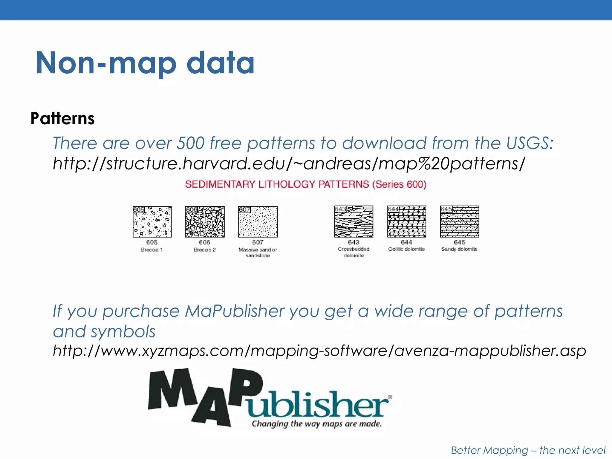 Better Mapping – the next level
Non-map data
Patterns
There are over 500 free patterns to download from the USGS:
http://structure.harvard.edu/~andreas/map%20patterns/
If you purchase MaPublisher you get a wide range of patterns
and symbols
http://www.xyzmaps.com/mapping-software/avenza-mappublisher.asp
 