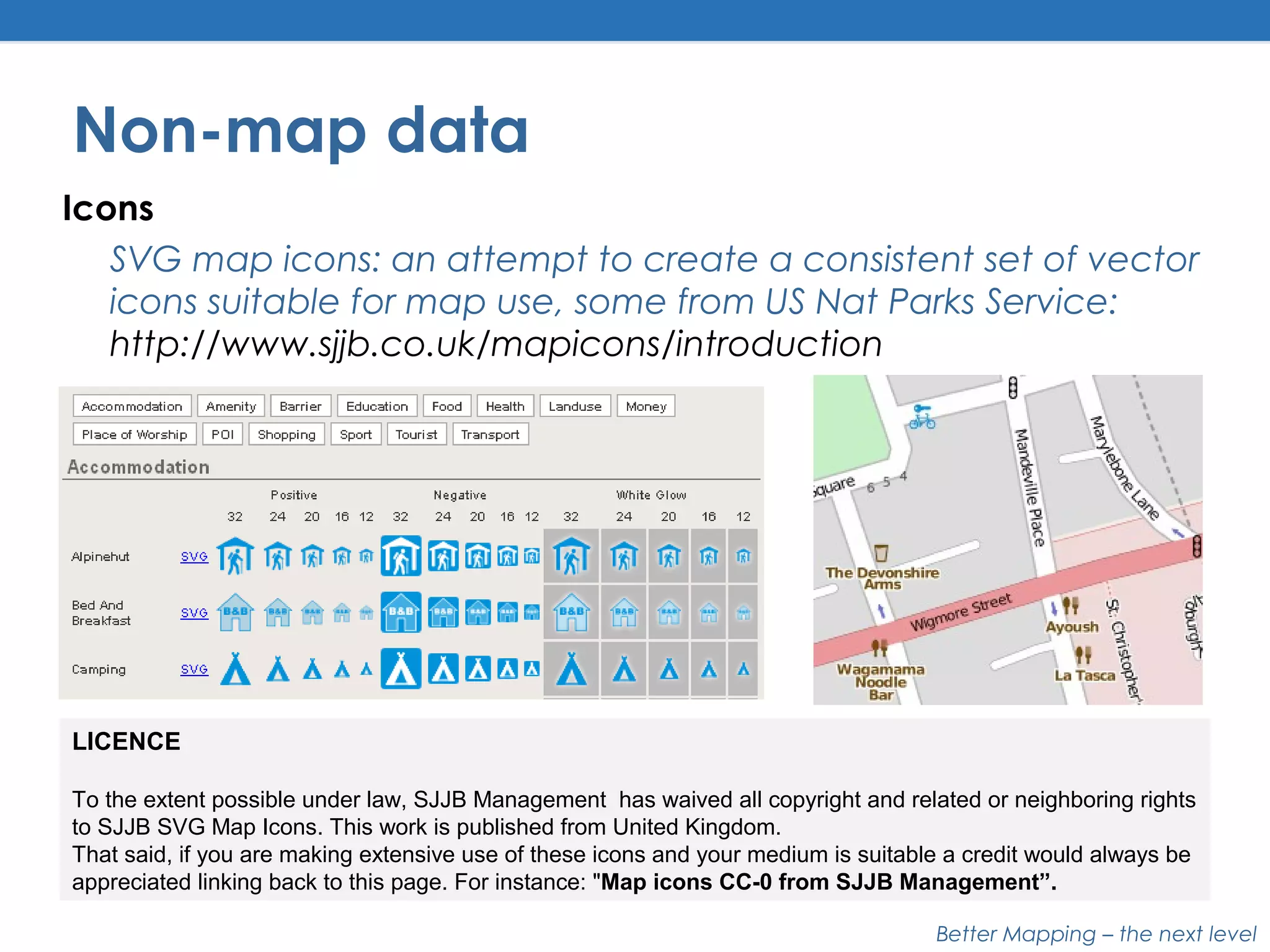 Better Mapping – the next level
Non-map data
Icons
SVG map icons: an attempt to create a consistent set of vector
icons suitable for map use, some from US Nat Parks Service:
http://www.sjjb.co.uk/mapicons/introduction
LICENCE
To the extent possible under law, SJJB Management has waived all copyright and related or neighboring rights
to SJJB SVG Map Icons. This work is published from United Kingdom.
That said, if you are making extensive use of these icons and your medium is suitable a credit would always be
appreciated linking back to this page. For instance: "Map icons CC-0 from SJJB Management”.
 