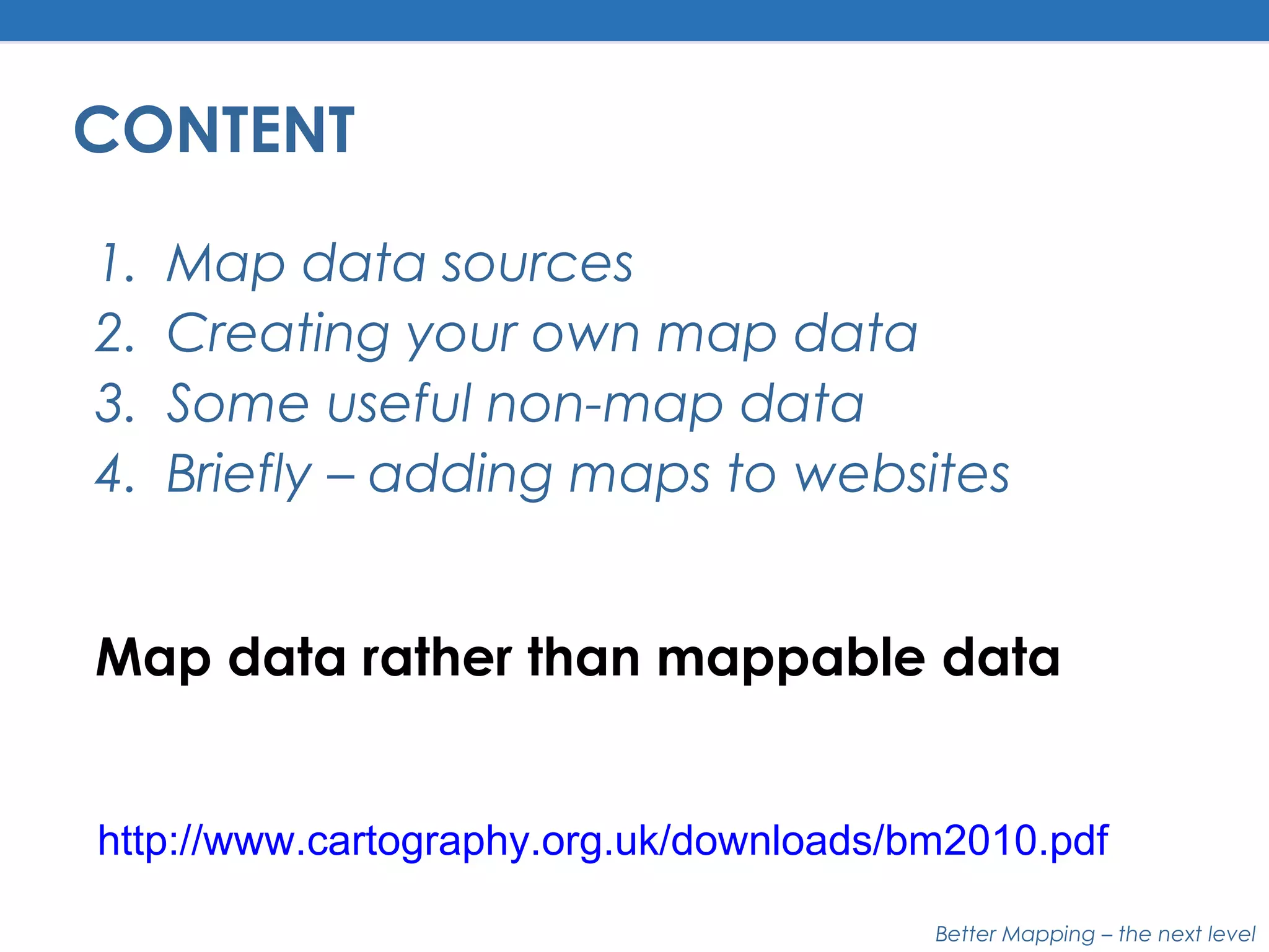 Better Mapping – the next level
CONTENT
1. Map data sources
2. Creating your own map data
3. Some useful non-map data
4. Briefly – adding maps to websites
Map data rather than mappable data
http://www.cartography.org.uk/downloads/bm2010.pdf
 
