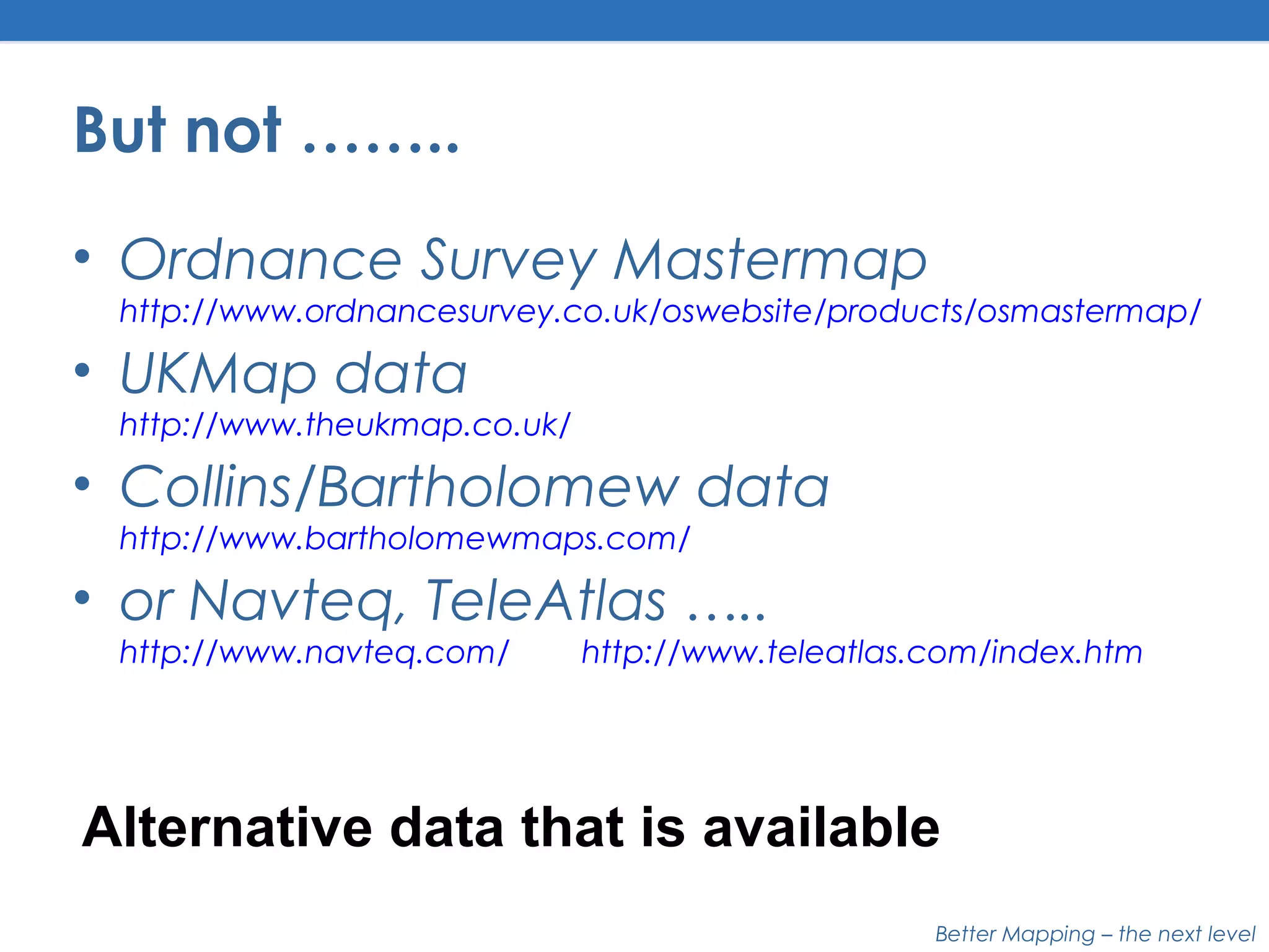 Better Mapping – the next level
But not ……..
• Ordnance Survey Mastermap
http://www.ordnancesurvey.co.uk/oswebsite/products/osmastermap/
• UKMap data
http://www.theukmap.co.uk/
• Collins/Bartholomew data
http://www.bartholomewmaps.com/
• or Navteq, TeleAtlas …..
http://www.navteq.com/ http://www.teleatlas.com/index.htm
Alternative data that is available
 
