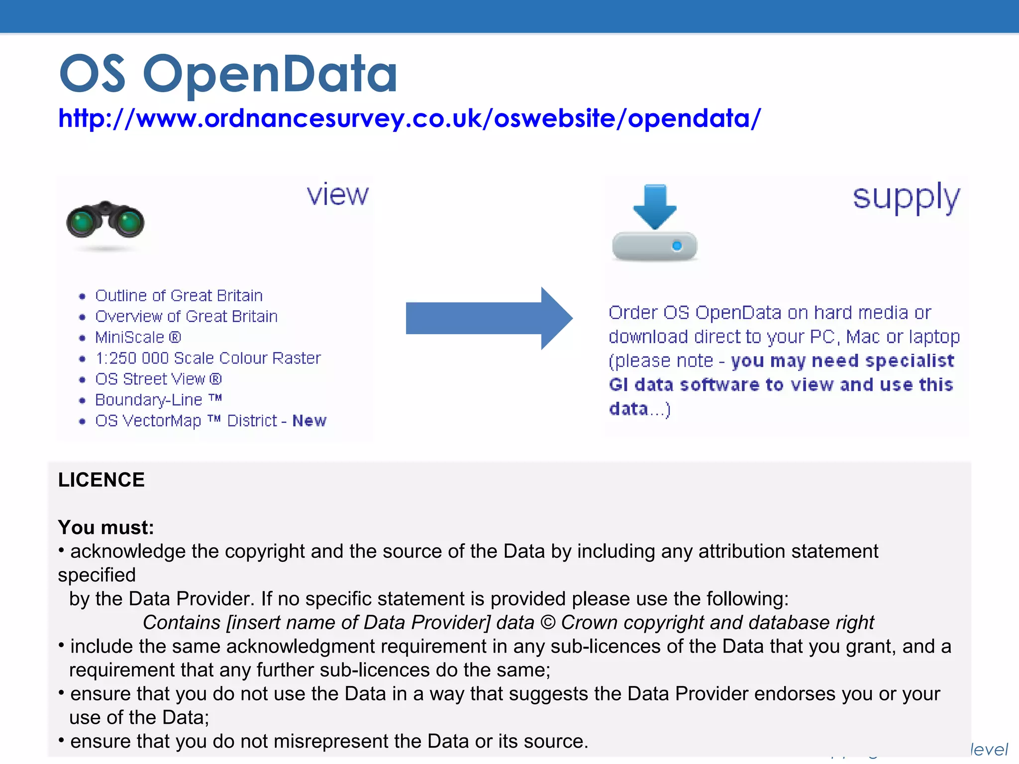 Better Mapping – the next level
OS OpenData
http://www.ordnancesurvey.co.uk/oswebsite/opendata/
LICENCE
You must:
• acknowledge the copyright and the source of the Data by including any attribution statement
specified
by the Data Provider. If no specific statement is provided please use the following:
Contains [insert name of Data Provider] data © Crown copyright and database right
• include the same acknowledgment requirement in any sub-licences of the Data that you grant, and a
requirement that any further sub-licences do the same;
• ensure that you do not use the Data in a way that suggests the Data Provider endorses you or your
use of the Data;
• ensure that you do not misrepresent the Data or its source.
 